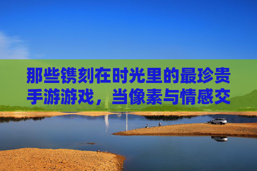 那些镌刻在时光里的最珍贵手游游戏，当像素与情感交织，我们为何对它们念念不忘？