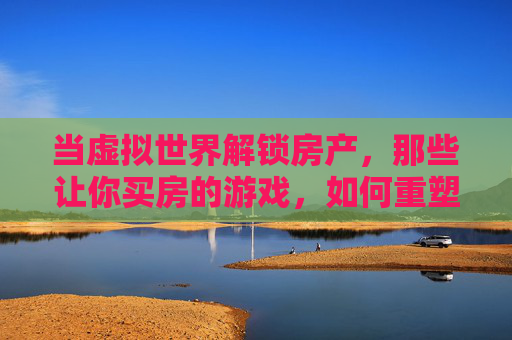 当虚拟世界解锁房产，那些让你买房的游戏，如何重塑我们的消费观与生活想象？虚拟世界解锁房产，游戏如何重塑我们的消费观与生活想象？