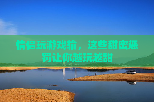 情侣玩游戏输,这些甜蜜惩罚让你越玩越甜