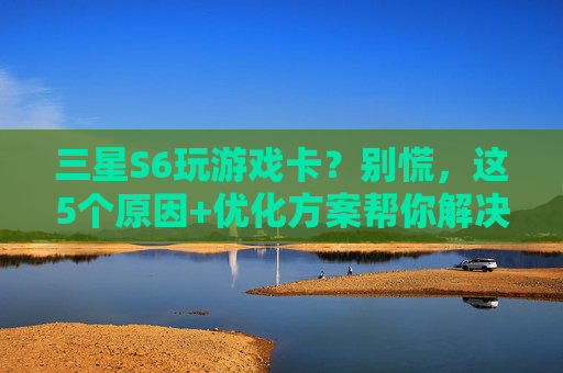 三星S6玩游戏卡？别慌，这5个原因+优化方案帮你解决！三星S6玩游戏卡？别慌，5个原因+优化方案助你告别卡顿！