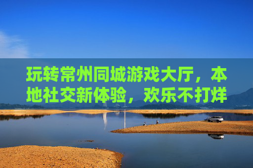 玩转常州同城游戏大厅，本地社交新体验，欢乐不打烊
