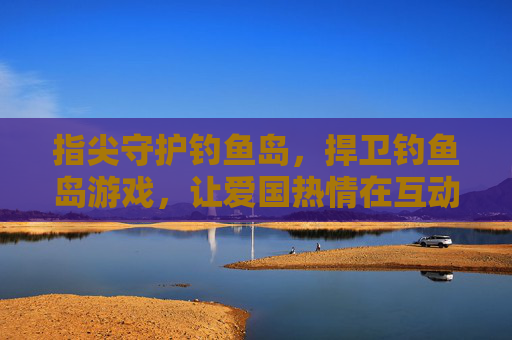 指尖守护钓鱼岛，捍卫钓鱼岛游戏，让爱国热情在互动中升温，指尖守护钓鱼岛，互动游戏让爱国热情在互动中升温