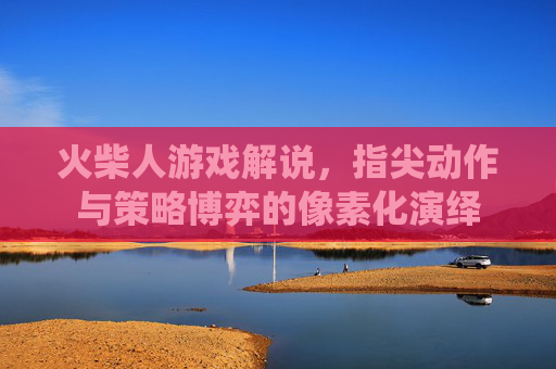 火柴人游戏解说,指尖动作与策略博弈的像素化演绎