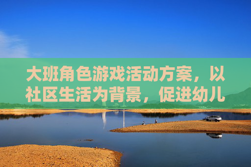 大班角色游戏活动方案,以社区生活为背景,促进幼儿社会性发展