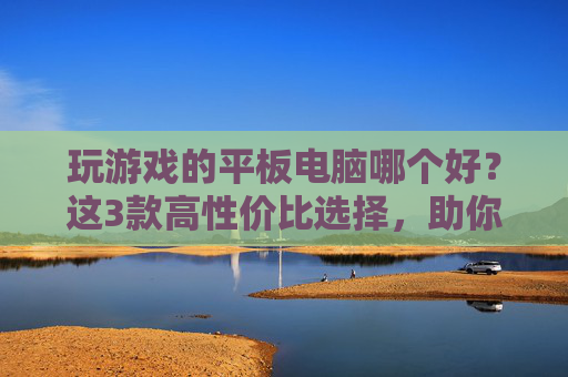 玩游戏的平板电脑哪个好?这3款高性价比选择,助你畅玩不卡顿