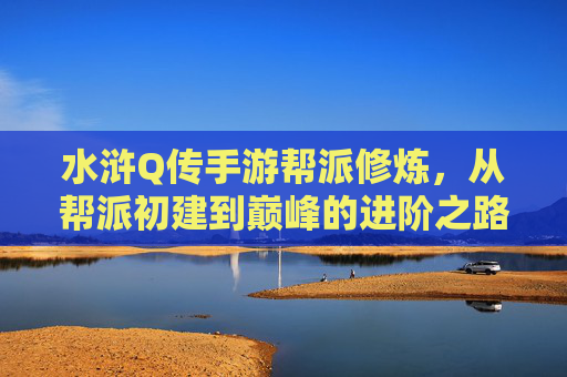 水浒Q传手游帮派修炼,从帮派初建到巅峰的进阶之路,水浒Q传手游帮派修炼,从初建到巅峰的进阶之路