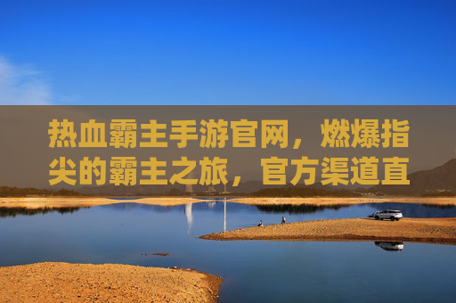 热血霸主手游官网,燃爆指尖的霸主之旅,官方渠道直通热血世界,热血霸主手游官网,燃爆指尖的霸主之旅,官方渠道直通热血世界