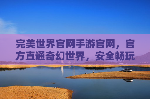 完美世界官网手游官网,官方直通奇幻世界,安全畅玩精彩游戏