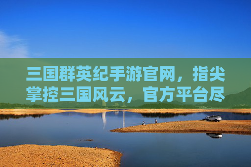 三国群英纪手游官网,指尖掌控三国风云,官方平台尽享策略经典,三国群英纪手游官网,指尖掌控三国风云,尽享策略经典