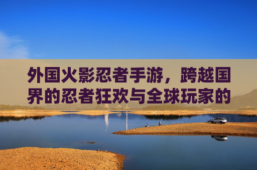 外国火影忍者手游，跨越国界的忍者狂欢与全球玩家的文化共鸣