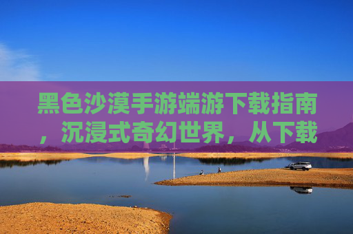 黑色沙漠手游端游下载指南，沉浸式奇幻世界，从下载开始开启冒险