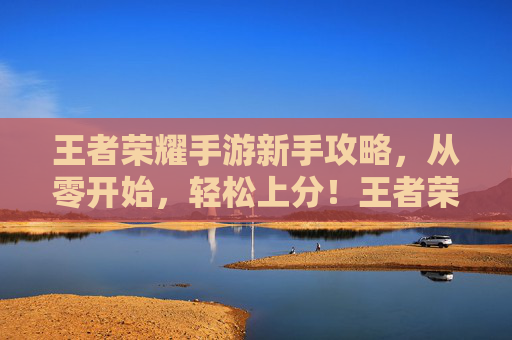 王者荣耀手游新手攻略,从零开始,轻松上分!王者荣耀新手攻略,从零开始,轻松上分