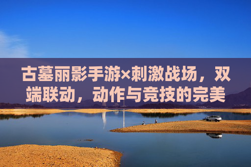 古墓丽影手游×刺激战场,双端联动,动作与竞技的完美碰撞,古墓丽影手游×刺激战场双端联动,动作与竞技的完美碰撞
