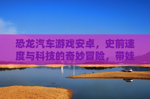 恐龙汽车游戏安卓，史前速度与科技的奇妙冒险，带娃玩转趣味体验，恐龙汽车游戏安卓，史前速度与科技的奇妙冒险，带娃玩转趣味体验