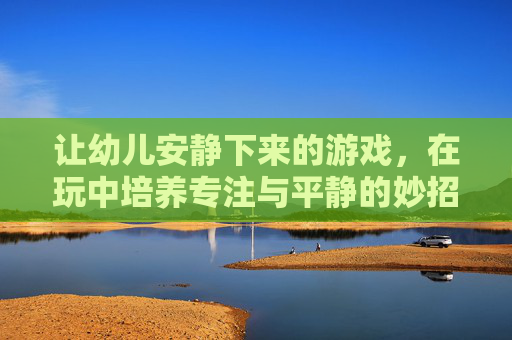 让幼儿安静下来的游戏，在玩中培养专注与平静的妙招，玩中培养专注与平静，幼儿安静下来的游戏妙招