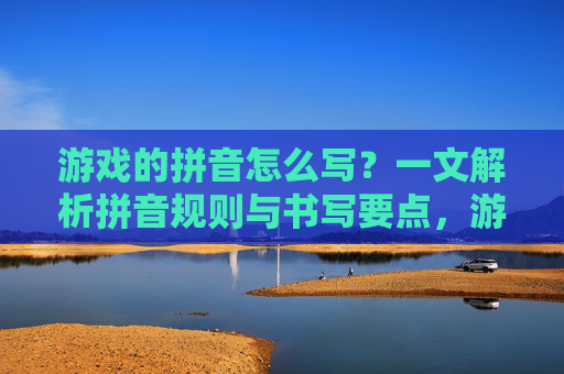 游戏的拼音怎么写?一文解析拼音规则与书写要点,游戏的拼音怎么写?一文解析拼音规则与书写要点