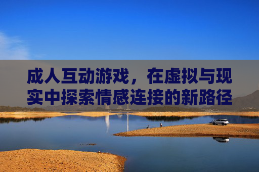 成人互动游戏，在虚拟与现实中探索情感连接的新路径，成人互动游戏，在虚拟与现实中探索情感连接的新路径