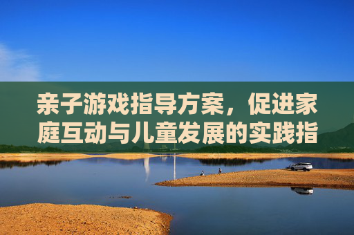 亲子游戏指导方案,促进家庭互动与儿童发展的实践指南
