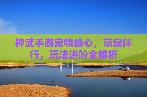 神武手游宠物绿心，萌宠伴行，玩法进阶全解析