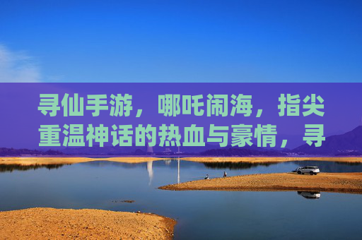 寻仙手游，哪吒闹海，指尖重温神话的热血与豪情，寻仙手游哪吒闹海，指尖重温神话的热血与豪情