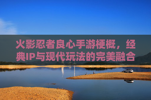 火影忍者良心手游梗概，经典IP与现代玩法的完美融合，重温忍者世界的热血与羁绊