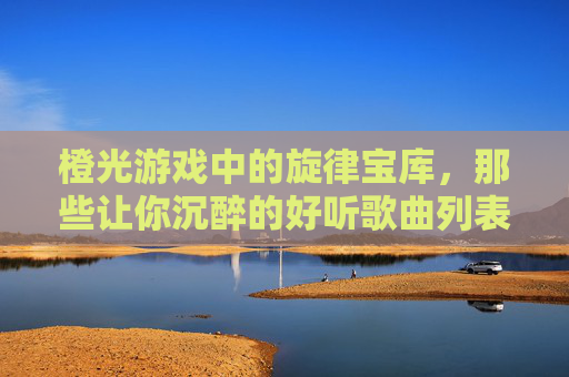 橙光游戏中的旋律宝库,那些让你沉醉的好听歌曲列表