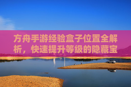 方舟手游经验盒子位置全解析,快速提升等级的隐藏宝地
