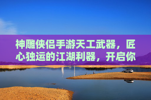 神雕侠侣手游天工武器，匠心独运的江湖利器，开启你的武侠新篇章，神雕侠侣手游天工武器，匠心独运的江湖利器，开启你的武侠新篇章