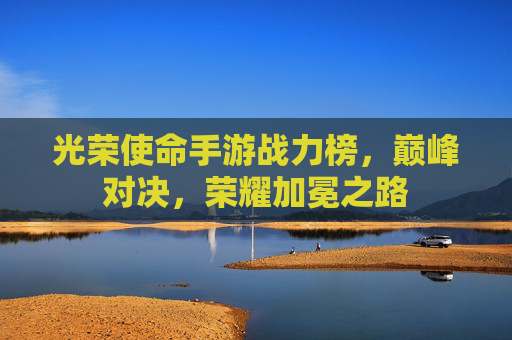 光荣使命手游战力榜，巅峰对决，荣耀加冕之路