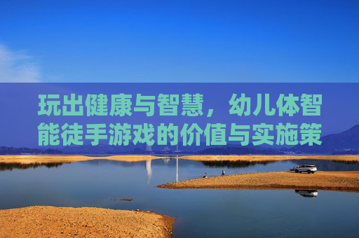玩出健康与智慧，幼儿体智能徒手游戏的价值与实施策略，玩出健康与智慧，幼儿体智能徒手游戏的价值与实施策略