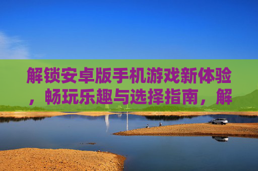 解锁安卓版手机游戏新体验,畅玩乐趣与选择指南,解锁安卓版手机游戏新体验,畅玩乐趣与选择指南