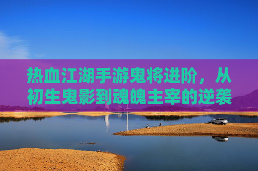 热血江湖手游鬼将进阶,从初生鬼影到魂魄主宰的逆袭之路,热血江湖手游鬼将进阶,从初生鬼影到魂魄主宰的逆袭之路