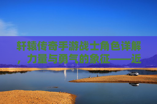 轩辕传奇手游战士角色详解,力量与勇气的象征——近战输出与防御的完美结合,轩辕传奇手游战士角色详解,力量与勇气的象征——近战输出与防御的完美结合
