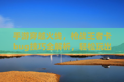 手游穿越火线，枪战王者卡bug技巧全解析，轻松玩出bug模式体验，手游穿越火线枪战王者卡bug技巧全解析，轻松玩出bug模式体验