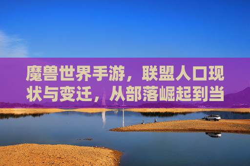 魔兽世界手游,联盟人口现状与变迁,从部落崛起到当前阵营平衡的探讨,魔兽世界手游联盟人口变迁与阵营平衡,从部落崛起至当前格局的探讨