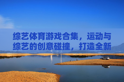 综艺体育游戏合集,运动与综艺的创意碰撞,打造全新娱乐盛宴