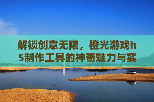 解锁创意无限，橙光游戏h5制作工具的神奇魅力与实用指南，解锁创意无限，橙光游戏H5制作工具的神奇魅力与实用指南