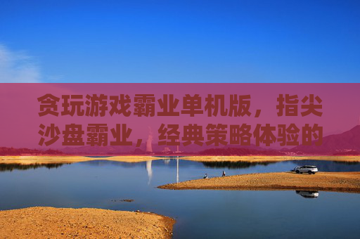 贪玩游戏霸业单机版，指尖沙盘霸业，经典策略体验的沉浸式回归