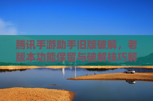 腾讯手游助手旧版破解，老版本功能保留与破解技巧解析