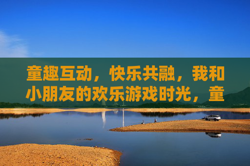 童趣互动，快乐共融，我和小朋友的欢乐游戏时光，童趣互动，快乐共融，我和小朋友的欢乐游戏时光