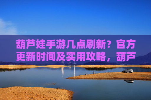 葫芦娃手游几点刷新？官方更新时间及实用攻略，葫芦娃手游刷新时间，官方更新时间及实用攻略