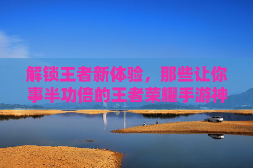 解锁王者新体验，那些让你事半功倍的王者荣耀手游神器，告别卡顿与瓶颈！