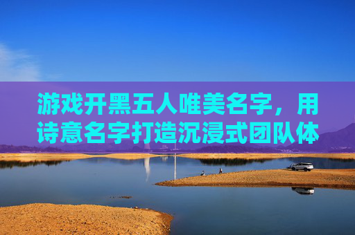 游戏开黑五人唯美名字，用诗意名字打造沉浸式团队体验，五人开黑诗意美名，以唯美诗意营造沉浸式团队体验