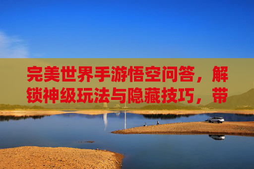 完美世界手游悟空问答,解锁神级玩法与隐藏技巧,带你领略仙侠新体验