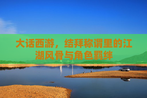 大话西游，结拜称谓里的江湖风骨与角色羁绊