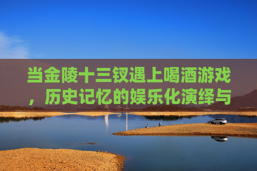 当金陵十三钗遇上喝酒游戏,历史记忆的娱乐化演绎与反思