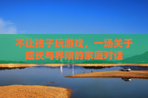 不让孩子玩游戏,一场关于成长与界限的家庭对话