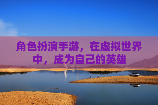 角色扮演手游，在虚拟世界中，成为自己的英雄