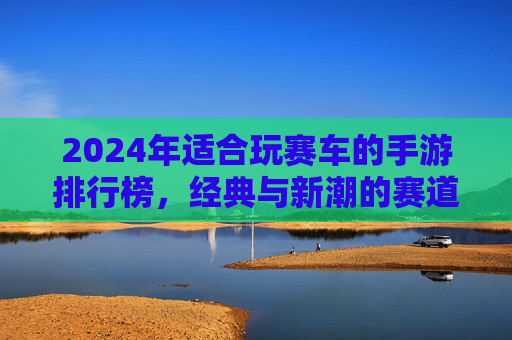 2024年适合玩赛车的手游排行榜,经典与新潮的赛道盛宴,总有一款让你爱不释手!2024年最佳赛车手游排行榜,经典与新潮赛道盛宴,总有一款让你爱不释手!