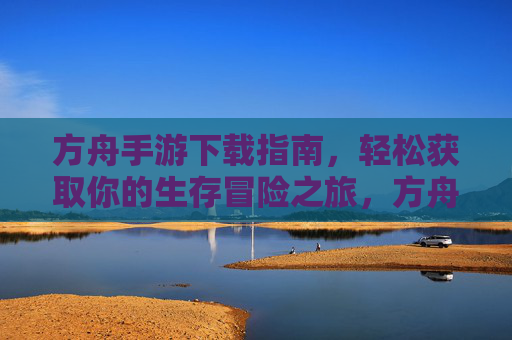 方舟手游下载指南,轻松获取你的生存冒险之旅,方舟手游下载指南,轻松开启你的生存冒险之旅
